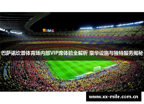 巴萨诺坎普体育场内部VIP席体验全解析 豪华设施与独特服务揭秘 巴萨诺坎普体育场内部VIP席体验全解析 豪华设施与独特服务揭秘