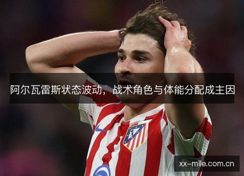 阿尔瓦雷斯状态波动,战术角色与体能分配成主因 阿尔瓦雷斯状态波动,战术角色与体能分配成主因