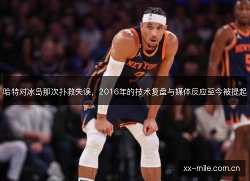 哈特对冰岛那次扑救失误,2016年的技术复盘与媒体反应至今被提起 哈特对冰岛那次扑救失误,2016年的技术复盘与媒体反应至今被提起